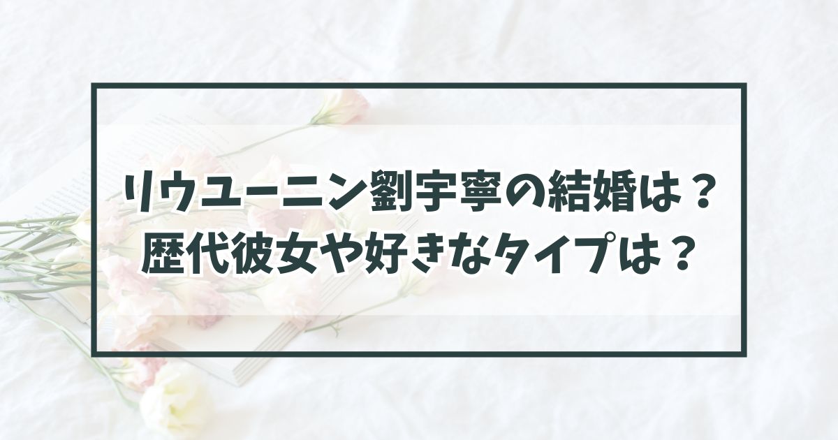 リウユーニン劉宇寧の結婚は？歴代彼女や好きなタイプは？
